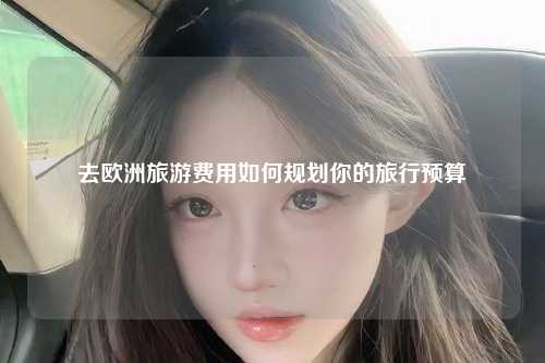 去欧洲旅游费用如何规划你的旅行预算